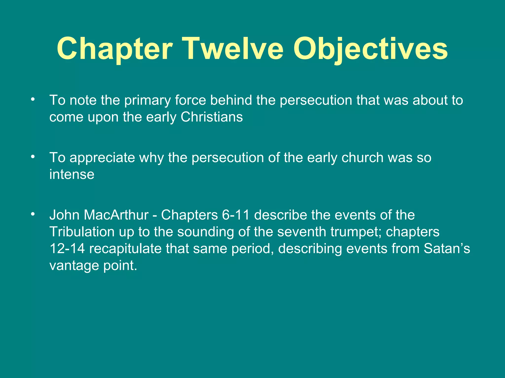 Chapter Twelve Objectives To note the primary force behind the persecution that was about to come upon the early Christians To appreciate why the persecution of the early church was so intense John MacArthur - Chapters 6-11 describe the events of the Tribulation up to the sounding of the seventh trumpet; chapters 12-14 recapitulate that same period, describing events from Satan’s vantage point.  