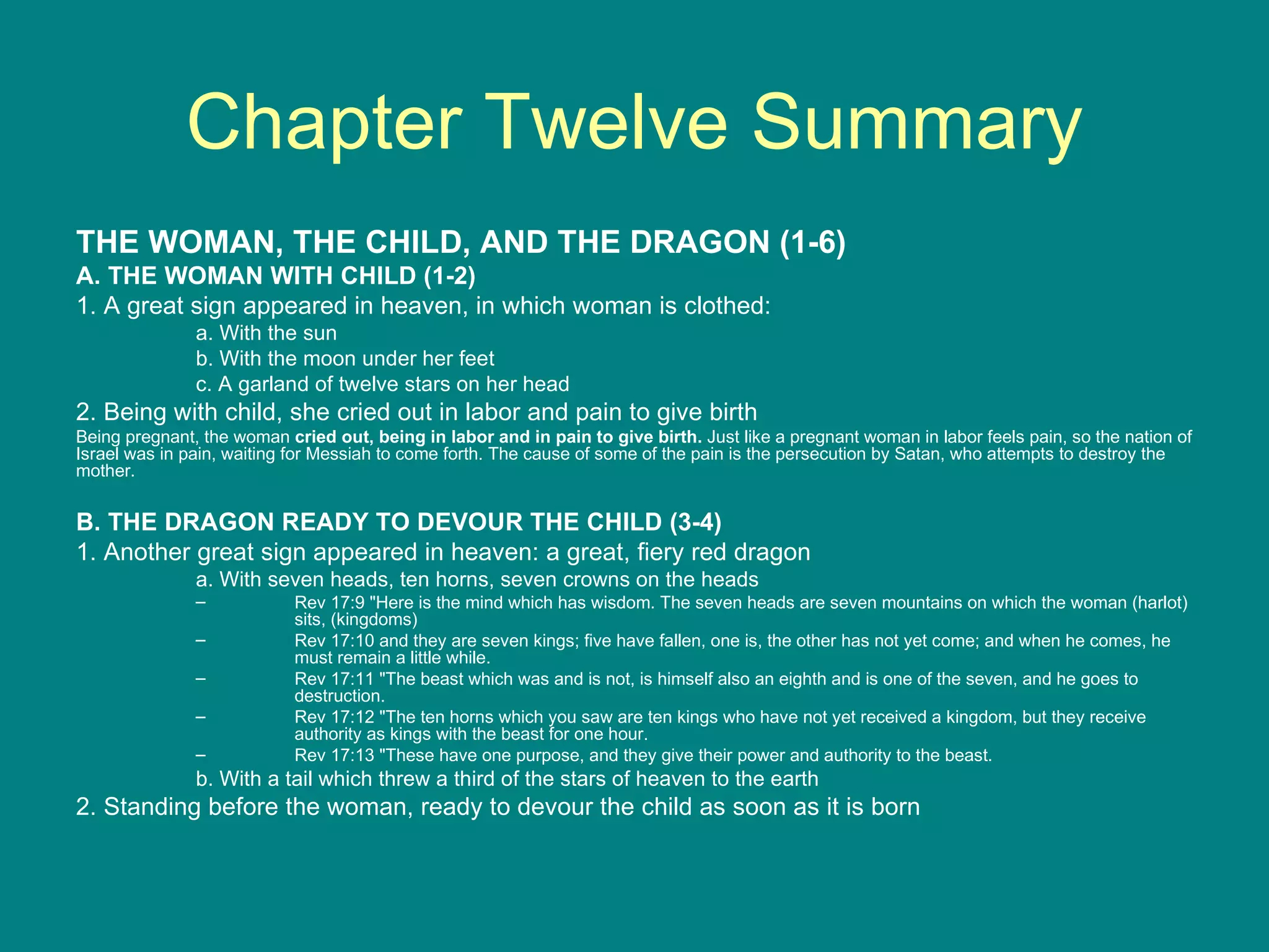 Chapter Twelve Summary THE WOMAN, THE CHILD, AND THE DRAGON (1-6) A. THE WOMAN WITH CHILD (1-2) 1. A great sign appeared in heaven, in which woman is clothed: a. With the sun b. With the moon under her feet c. A garland of twelve stars on her head 2. Being with child, she cried out in labor and pain to give birth Being pregnant, the woman  cried out, being in labor and in pain to give birth.  Just like a pregnant woman in labor feels pain, so the nation of Israel was in pain, waiting for Messiah to come forth. The cause of some of the pain is the persecution by Satan, who attempts to destroy the mother.  B. THE DRAGON READY TO DEVOUR THE CHILD (3-4) 1. Another great sign appeared in heaven: a great, fiery red dragon a. With seven heads, ten horns, seven crowns on the heads Rev 17:9 "Here is the mind which has wisdom. The seven heads are seven mountains on which the woman (harlot) sits, (kingdoms)  Rev 17:10 and they are seven kings; five have fallen, one is, the other has not yet come; and when he comes, he must remain a little while.  Rev 17:11 "The beast which was and is not, is himself also an eighth and is one of the seven, and he goes to destruction.  Rev 17:12 "The ten horns which you saw are ten kings who have not yet received a kingdom, but they receive authority as kings with the beast for one hour.  Rev 17:13 "These have one purpose, and they give their power and authority to the beast.  b. With a tail which threw a third of the stars of heaven to the earth 2. Standing before the woman, ready to devour the child as soon as it is born 