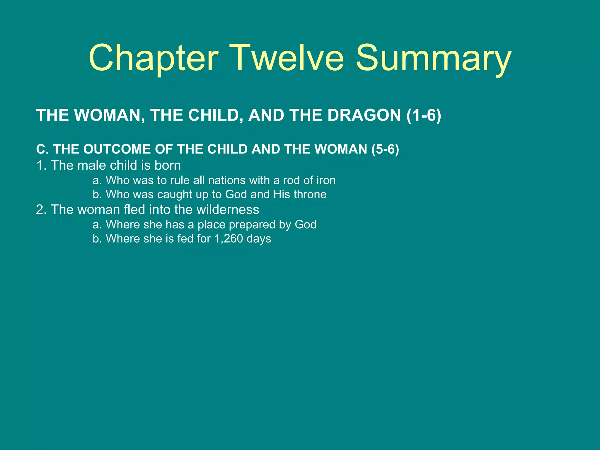 Chapter Twelve Summary THE WOMAN, THE CHILD, AND THE DRAGON (1-6) C. THE OUTCOME OF THE CHILD AND THE WOMAN (5-6) 1. The male child is born a. Who was to rule all nations with a rod of iron b. Who was caught up to God and His throne 2. The woman fled into the wilderness a. Where she has a place prepared by God b. Where she is fed for 1,260 days 
