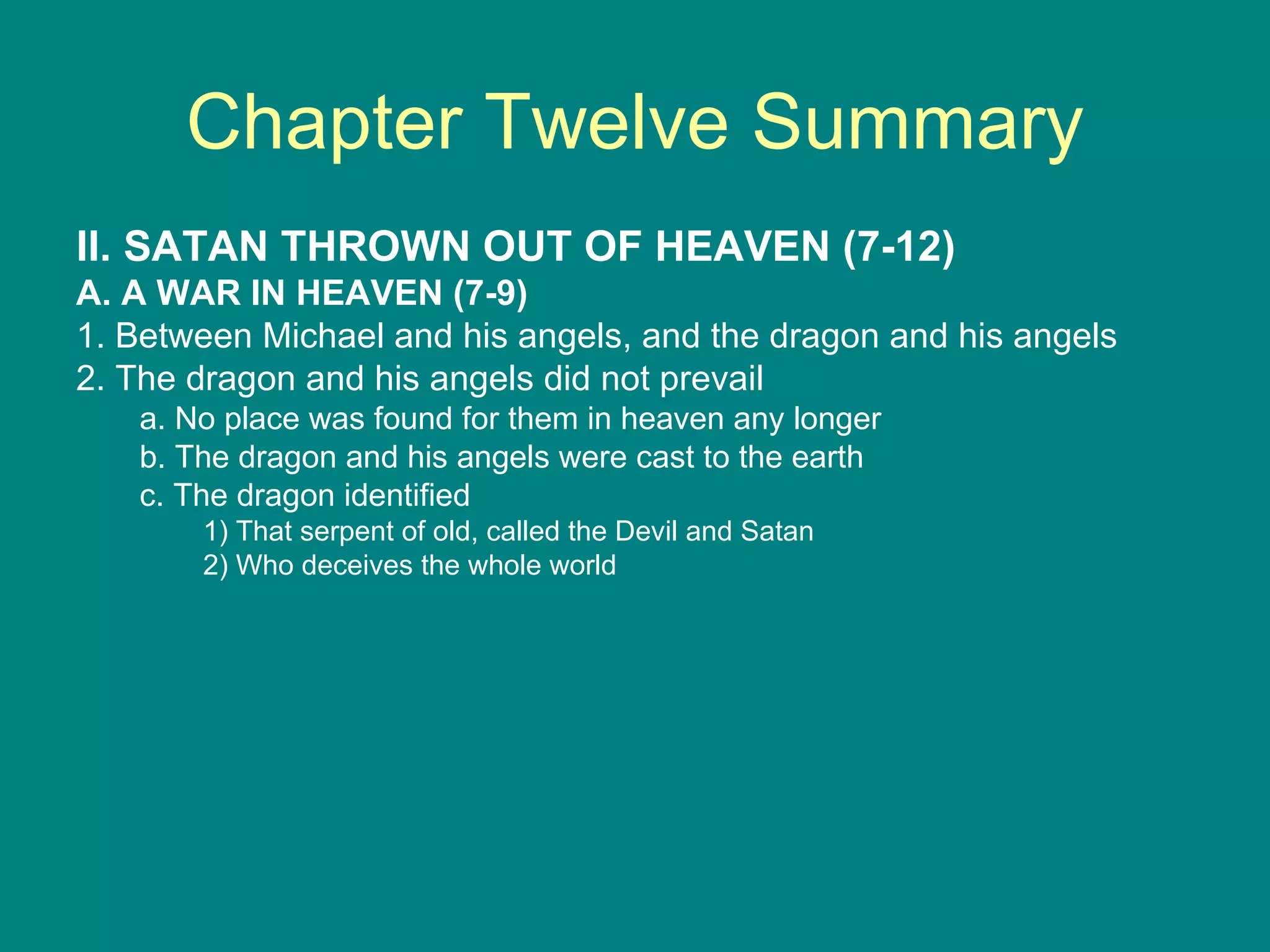 Chapter Twelve Summary II. SATAN THROWN OUT OF HEAVEN (7-12) A. A WAR IN HEAVEN (7-9) 1. Between Michael and his angels, and the dragon and his angels 2. The dragon and his angels did not prevail a. No place was found for them in heaven any longer b. The dragon and his angels were cast to the earth c. The dragon identified 1) That serpent of old, called the Devil and Satan 2) Who deceives the whole world 
