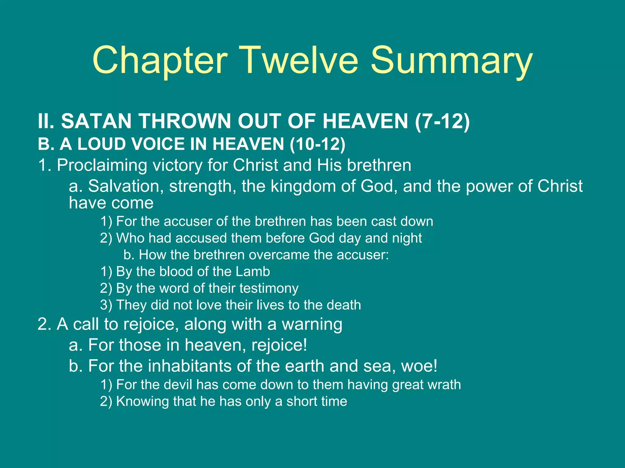 Chapter Twelve Summary II. SATAN THROWN OUT OF HEAVEN (7-12) B. A LOUD VOICE IN HEAVEN (10-12) 1. Proclaiming victory for Christ and His brethren a. Salvation, strength, the kingdom of God, and the power of Christ have come 1) For the accuser of the brethren has been cast down 2) Who had accused them before God day and night b. How the brethren overcame the accuser: 1) By the blood of the Lamb 2) By the word of their testimony 3) They did not love their lives to the death 2. A call to rejoice, along with a warning a. For those in heaven, rejoice! b. For the inhabitants of the earth and sea, woe! 1) For the devil has come down to them having great wrath 2) Knowing that he has only a short time 