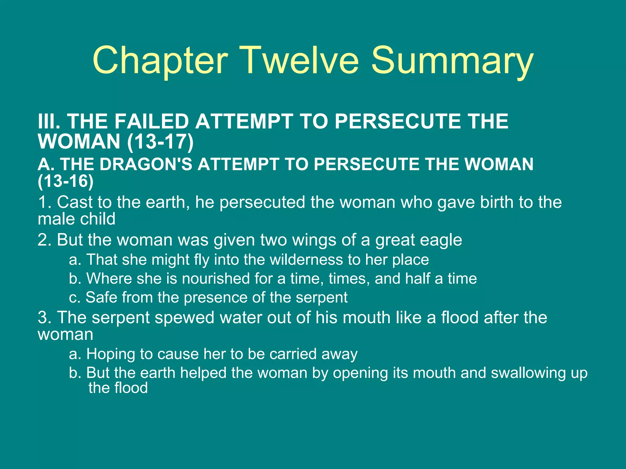 Chapter Twelve Summary III. THE FAILED ATTEMPT TO PERSECUTE THE WOMAN (13-17) A. THE DRAGON'S ATTEMPT TO PERSECUTE THE WOMAN (13-16) 1. Cast to the earth, he persecuted the woman who gave birth to the male child 2. But the woman was given two wings of a great eagle a. That she might fly into the wilderness to her place b. Where she is nourished for a time, times, and half a time c. Safe from the presence of the serpent 3. The serpent spewed water out of his mouth like a flood after the woman a. Hoping to cause her to be carried away b. But the earth helped the woman by opening its mouth and swallowing up the flood 