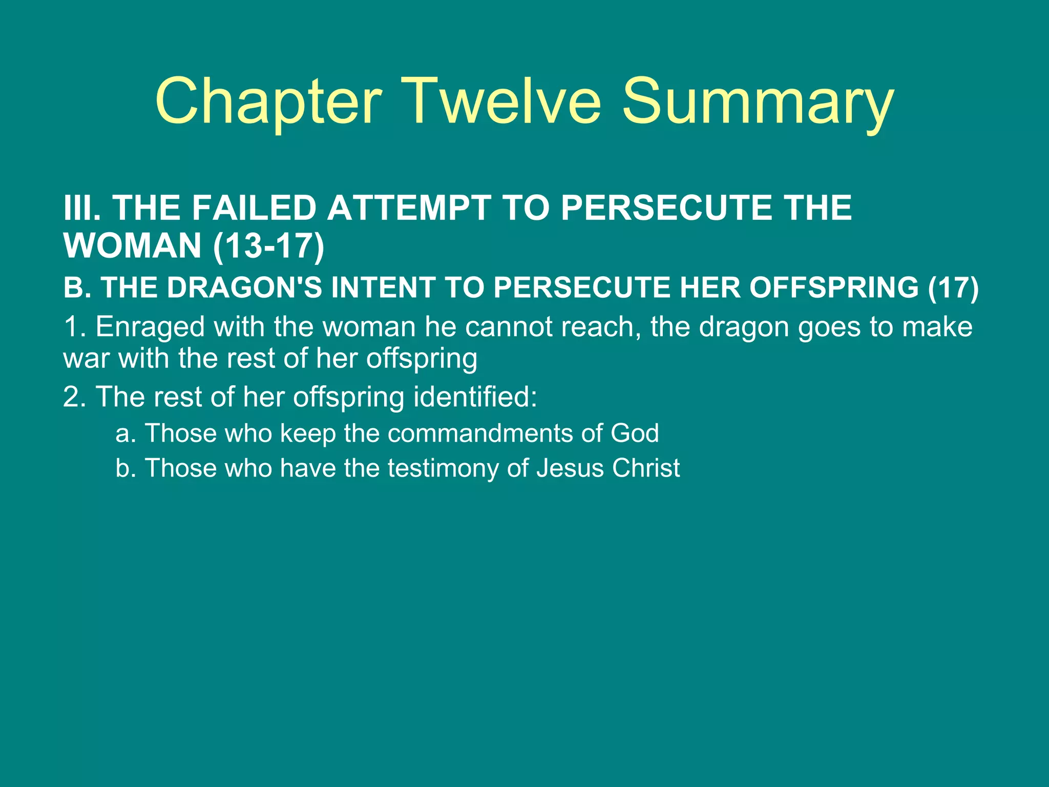 Chapter Twelve Summary III. THE FAILED ATTEMPT TO PERSECUTE THE WOMAN (13-17) B. THE DRAGON'S INTENT TO PERSECUTE HER OFFSPRING (17) 1. Enraged with the woman he cannot reach, the dragon goes to make war with the rest of her offspring 2. The rest of her offspring identified: a. Those who keep the commandments of God b. Those who have the testimony of Jesus Christ 