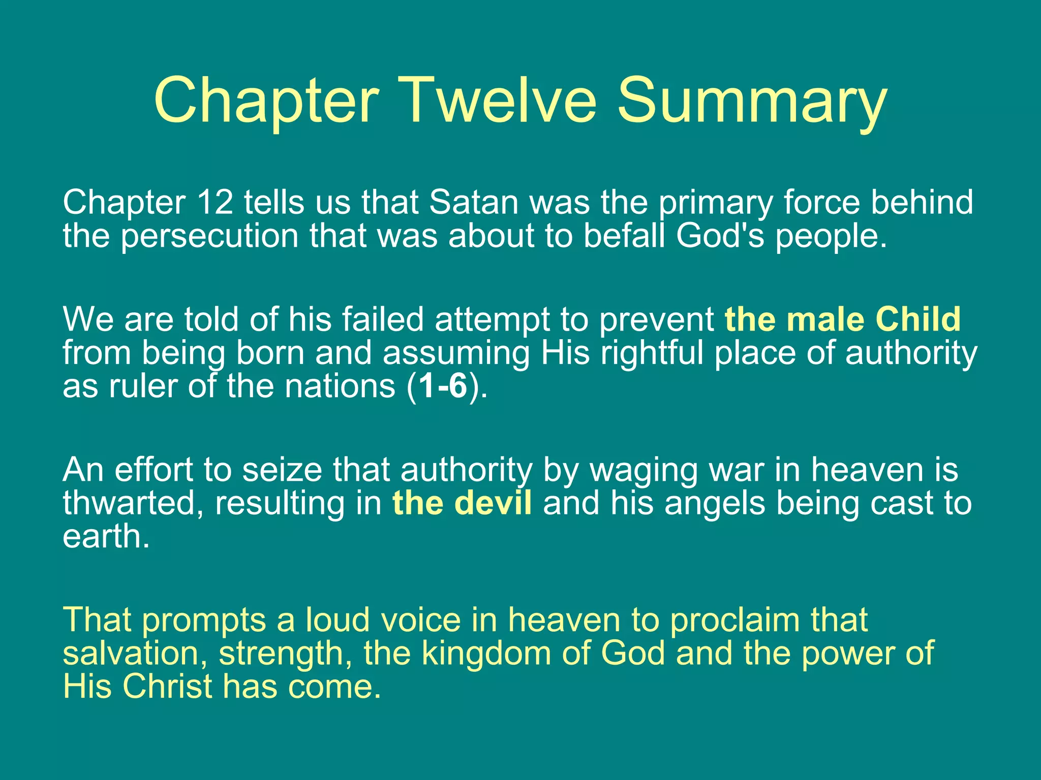Chapter Twelve Summary Chapter 12 tells us that Satan was the primary force behind the persecution that was about to befall God's people.  We are told of his failed attempt to prevent  the male Child   from being born and assuming His rightful place of authority as ruler of the nations ( 1-6 ).  An effort to seize that authority by waging war in heaven is thwarted, resulting in  the devil   and his angels being cast to earth.  That prompts a loud voice in heaven to proclaim that salvation, strength, the kingdom of God and the power of His Christ has come. 