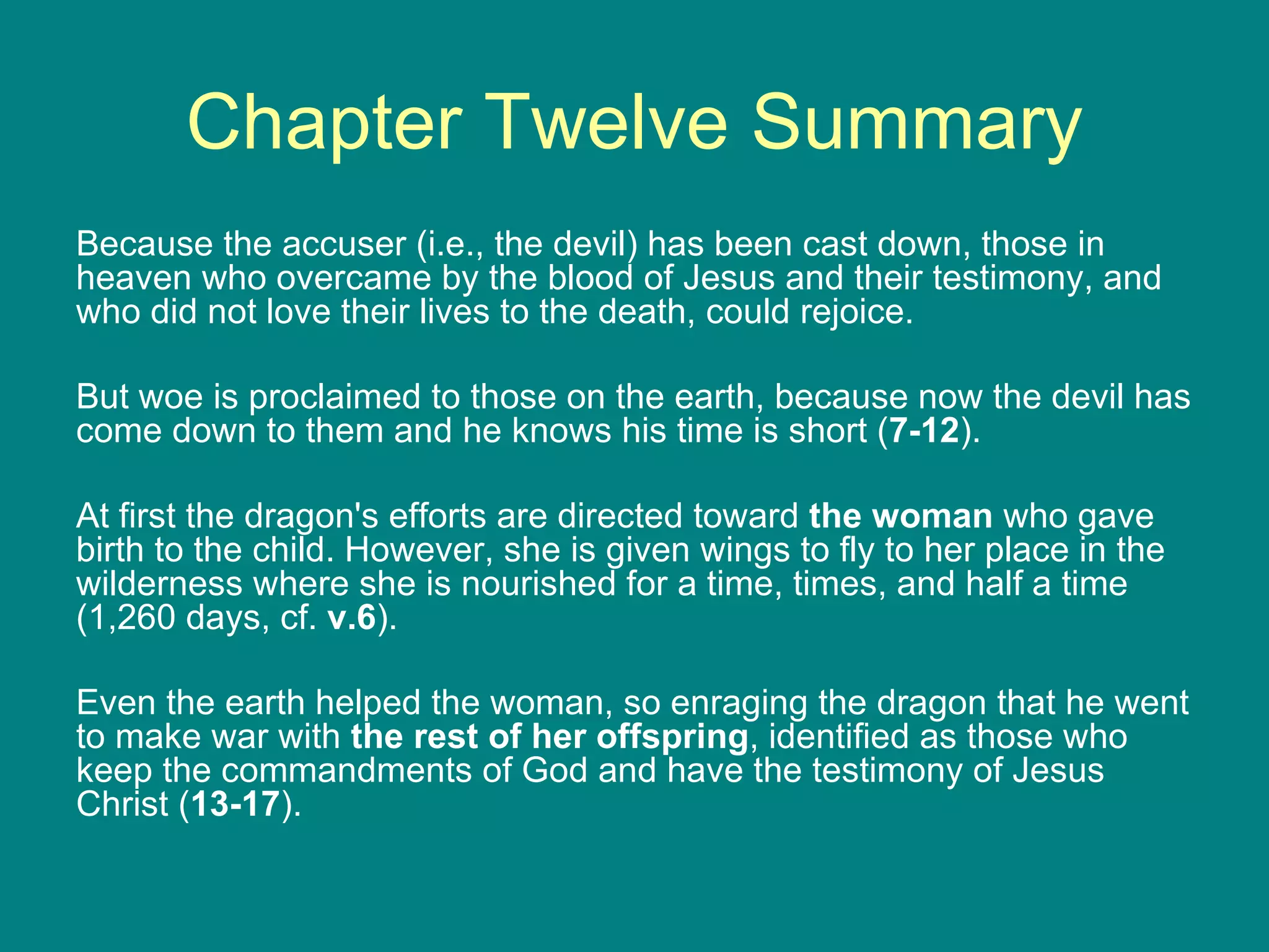 Chapter Twelve Summary Because the accuser (i.e., the devil) has been cast down, those in heaven who overcame by the blood of Jesus and their testimony, and who did not love their lives to the death, could rejoice.  But woe is proclaimed to those on the earth, because now the devil has come down to them and he knows his time is short ( 7-12 ).  At first the dragon's efforts are directed toward  the woman  who gave birth to the child. However, she is given wings to fly to her place in the wilderness where she is nourished for a time, times, and half a time (1,260 days, cf.  v.6 ).  Even the earth helped the woman, so enraging the dragon that he went to make war with  the rest of her offspring , identified as those who keep the commandments of God and have the testimony of Jesus Christ ( 13-17 ). 
