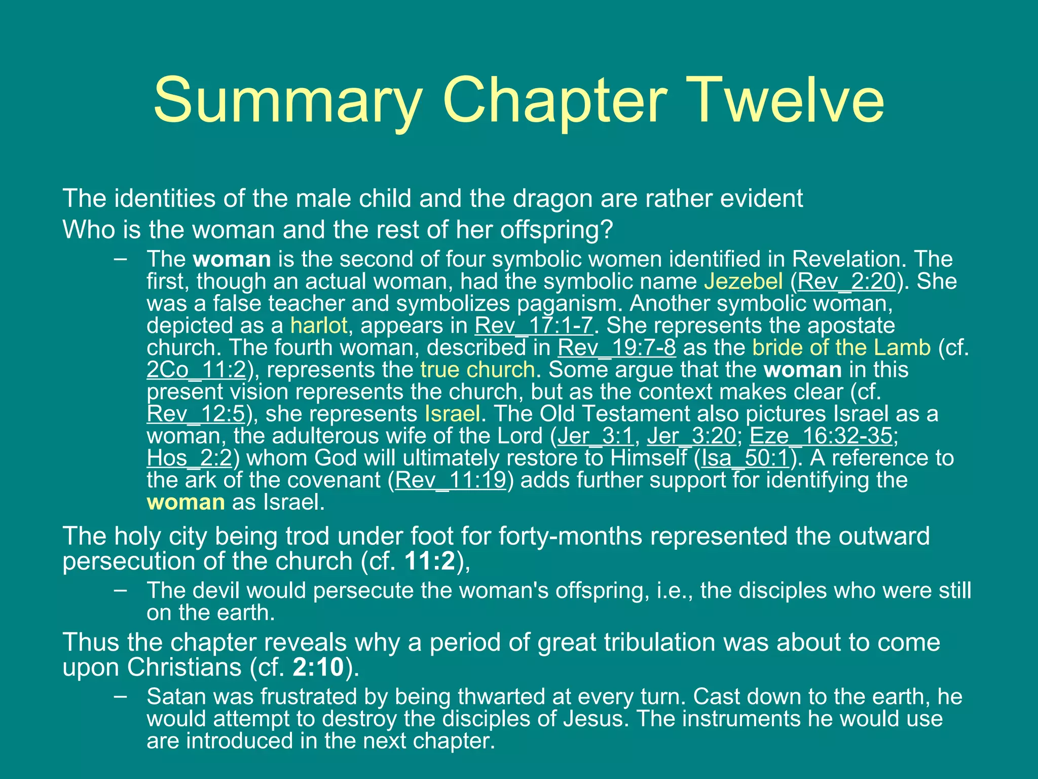 Summary Chapter Twelve The identities of the male child and the dragon are rather evident Who is the woman and the rest of her offspring?  The  woman  is the second of four symbolic women identified in Revelation. The first, though an actual woman, had the symbolic name  Jezebel  ( Rev_2:20 ). She was a false teacher and symbolizes paganism. Another symbolic woman, depicted as a  harlot , appears in  Rev_17:1-7 . She represents the apostate church. The fourth woman, described in  Rev_19:7-8  as the  bride of the Lamb  (cf.  2Co_11:2 ), represents the  true church . Some argue that the  woman  in this present vision represents the church, but as the context makes clear (cf.  Rev_12:5 ), she represents  Israel . The Old Testament also pictures Israel as a woman, the adulterous wife of the Lord ( Jer_3:1 ,  Jer_3:20 ;  Eze_16:32-35 ;  Hos_2:2 ) whom God will ultimately restore to Himself ( Isa_50:1 ). A reference to the ark of the covenant ( Rev_11:19 ) adds further support for identifying the  woman  as Israel. The holy city being trod under foot for forty-months represented the outward persecution of the church (cf.  11:2 ),  The devil would persecute the woman's offspring, i.e., the disciples who were still on the earth.  Thus the chapter reveals why a period of great tribulation was about to come upon Christians (cf.  2:10 ).  Satan was frustrated by being thwarted at every turn. Cast down to the earth, he would attempt to destroy the disciples of Jesus. The instruments he would use are introduced in the next chapter. 