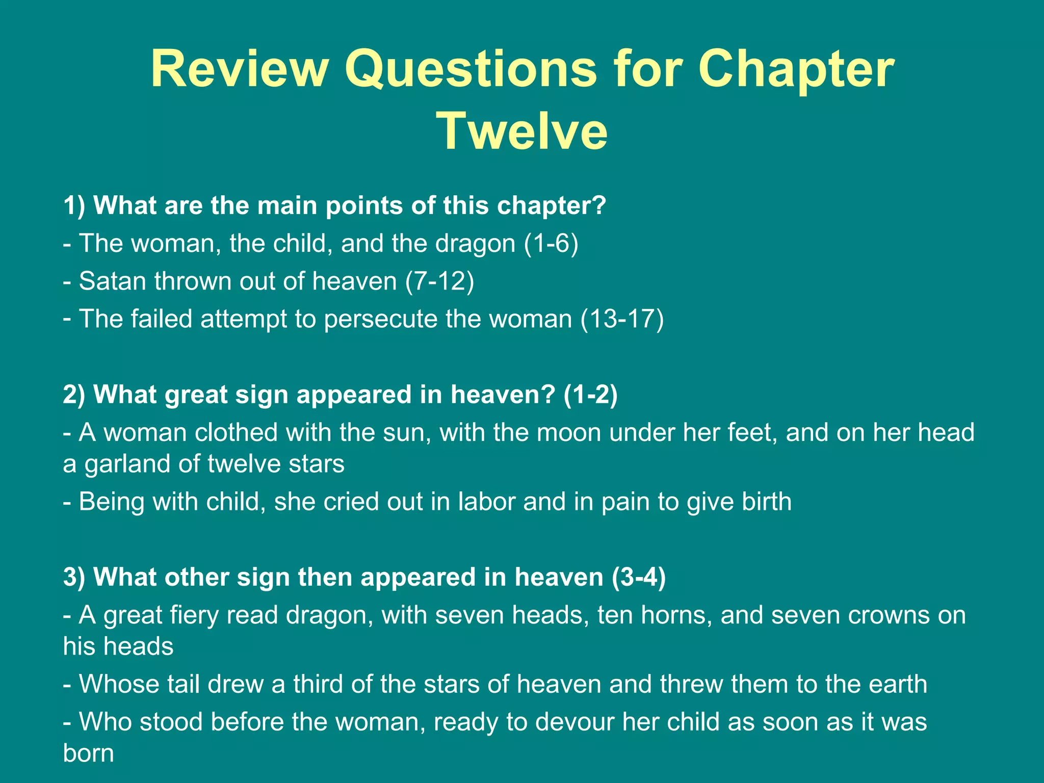 Review Questions for Chapter Twelve 1) What are the main points of this chapter? - The woman, the child, and the dragon (1-6) - Satan thrown out of heaven (7-12) The failed attempt to persecute the woman (13-17) 2) What great sign appeared in heaven? (1-2) - A woman clothed with the sun, with the moon under her feet, and on her head a garland of twelve stars - Being with child, she cried out in labor and in pain to give birth 3) What other sign then appeared in heaven (3-4) - A great fiery read dragon, with seven heads, ten horns, and seven crowns on his heads - Whose tail drew a third of the stars of heaven and threw them to the earth - Who stood before the woman, ready to devour her child as soon as it was born 