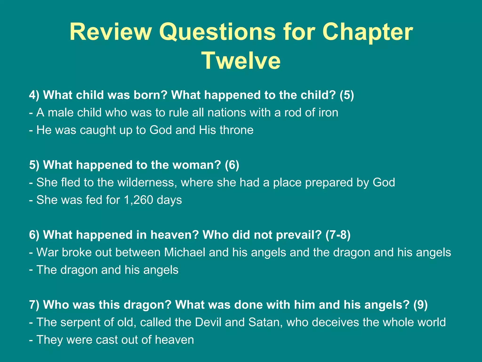 Review Questions for Chapter Twelve 4) What child was born? What happened to the child? (5) - A male child who was to rule all nations with a rod of iron - He was caught up to God and His throne 5) What happened to the woman? (6) - She fled to the wilderness, where she had a place prepared by God - She was fed for 1,260 days 6) What happened in heaven? Who did not prevail? (7-8) - War broke out between Michael and his angels and the dragon and his angels The dragon and his angels 7) Who was this dragon? What was done with him and his angels? (9) - The serpent of old, called the Devil and Satan, who deceives the whole world - They were cast out of heaven 