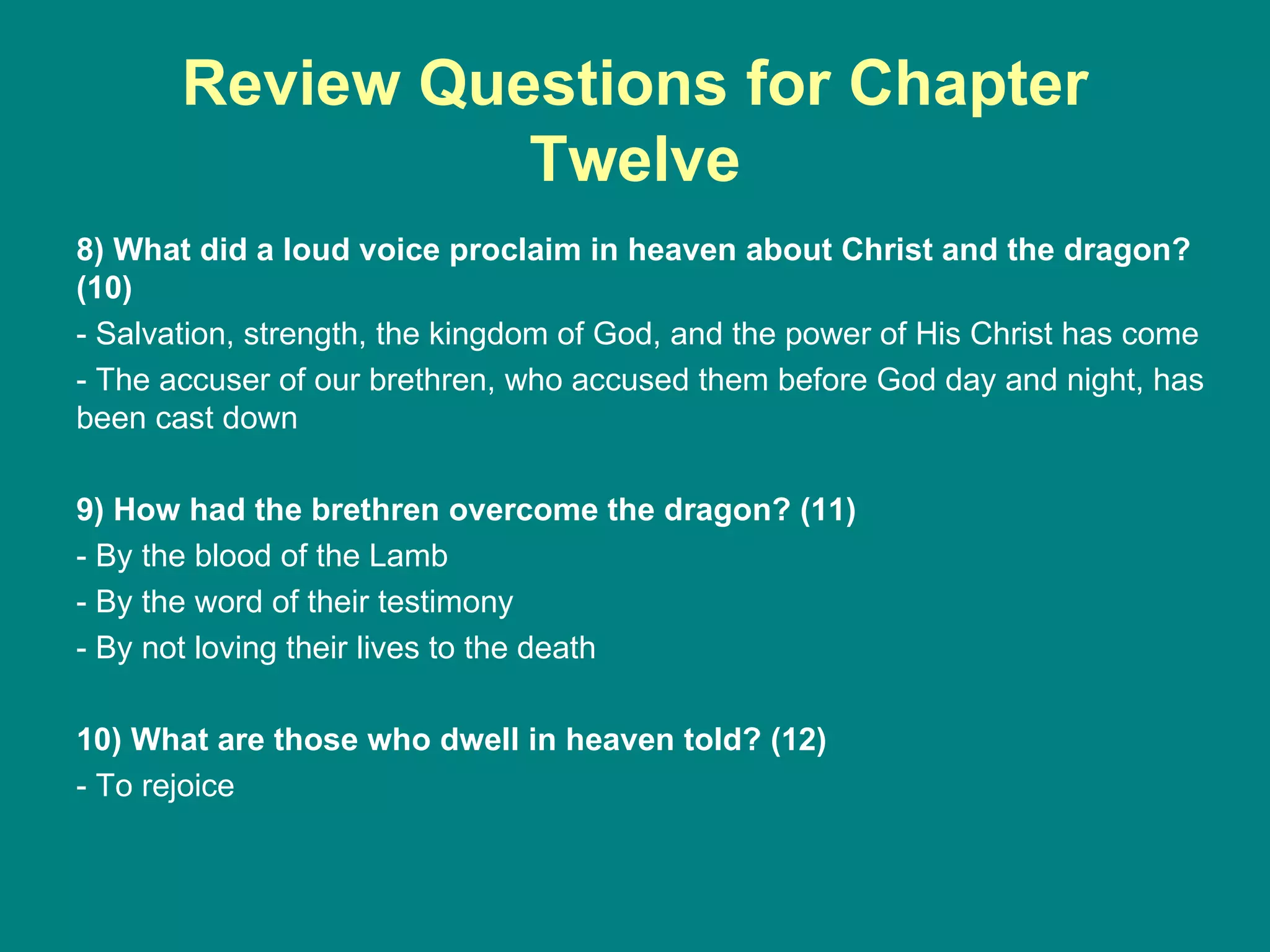 Review Questions for Chapter Twelve 8) What did a loud voice proclaim in heaven about Christ and the dragon? (10) - Salvation, strength, the kingdom of God, and the power of His Christ has come - The accuser of our brethren, who accused them before God day and night, has been cast down 9) How had the brethren overcome the dragon? (11) - By the blood of the Lamb - By the word of their testimony - By not loving their lives to the death 10) What are those who dwell in heaven told? (12) - To rejoice 