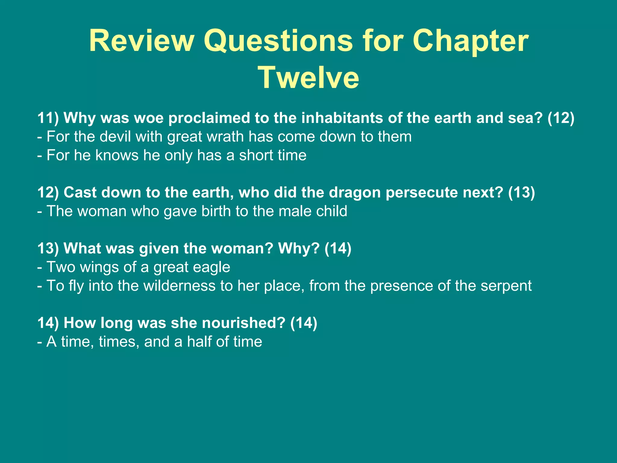 Review Questions for Chapter Twelve 11) Why was woe proclaimed to the inhabitants of the earth and sea? (12) - For the devil with great wrath has come down to them - For he knows he only has a short time 12) Cast down to the earth, who did the dragon persecute next? (13) - The woman who gave birth to the male child 13) What was given the woman? Why? (14) - Two wings of a great eagle - To fly into the wilderness to her place, from the presence of the serpent 14) How long was she nourished? (14) - A time, times, and a half of time 