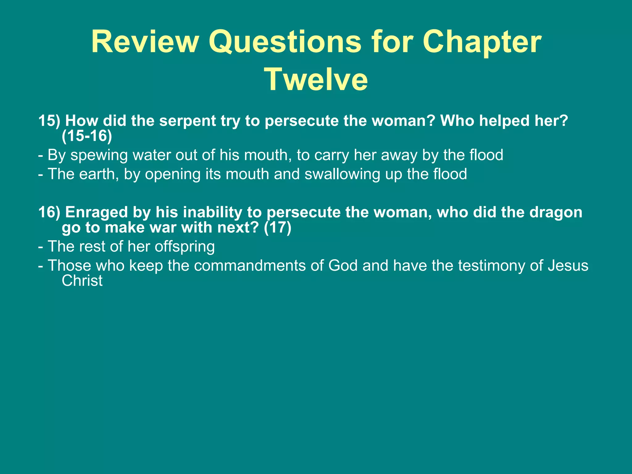 Review Questions for Chapter Twelve 15) How did the serpent try to persecute the woman? Who helped her? (15-16) - By spewing water out of his mouth, to carry her away by the flood - The earth, by opening its mouth and swallowing up the flood 16) Enraged by his inability to persecute the woman, who did the dragon go to make war with next? (17) - The rest of her offspring - Those who keep the commandments of God and have the testimony of Jesus Christ 