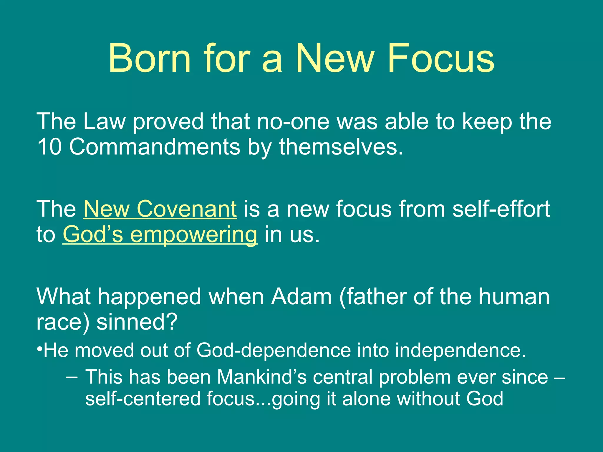Born for a New Focus The Law proved that no-one was able to keep the 10 Commandments by themselves.  The  New Covenant  is a new focus from self-effort to  God’s empowering  in us. What happened when Adam (father of the human race) sinned? He moved out of God-dependence into independence. This has been Mankind’s central problem ever since – self-centered focus...going it alone without God 