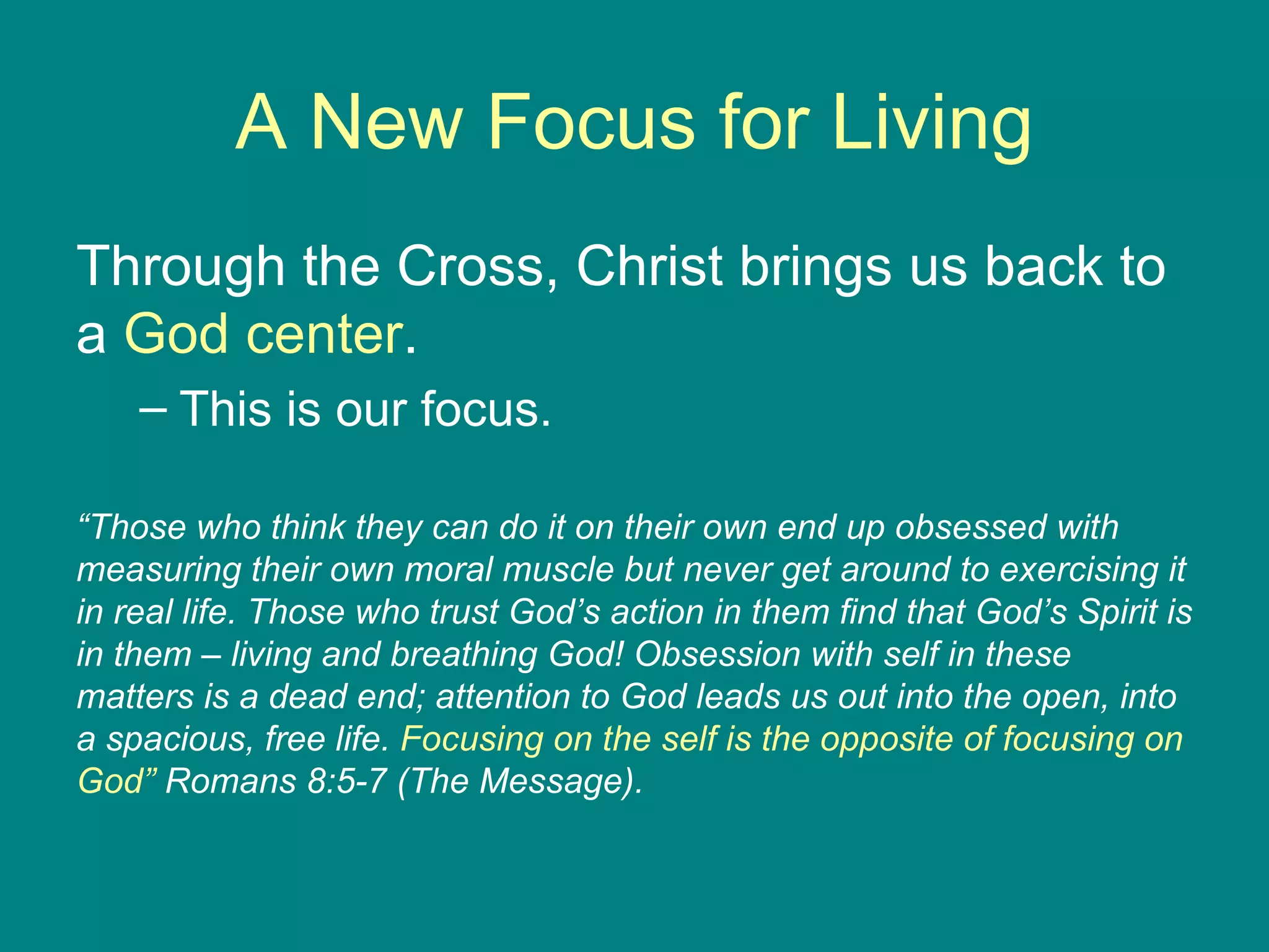 A New Focus for Living Through the Cross, Christ brings us back to a  God center .  This is our focus. “ Those who think they can do it on their own end up obsessed with measuring their own moral muscle but never get around to exercising it in real life. Those who trust God’s action in them find that God’s Spirit is in them – living and breathing God! Obsession with self in these matters is a dead end; attention to God leads us out into the open, into a spacious, free life.  Focusing on the self is the opposite of focusing on God”  Romans 8:5-7 (The Message). 
