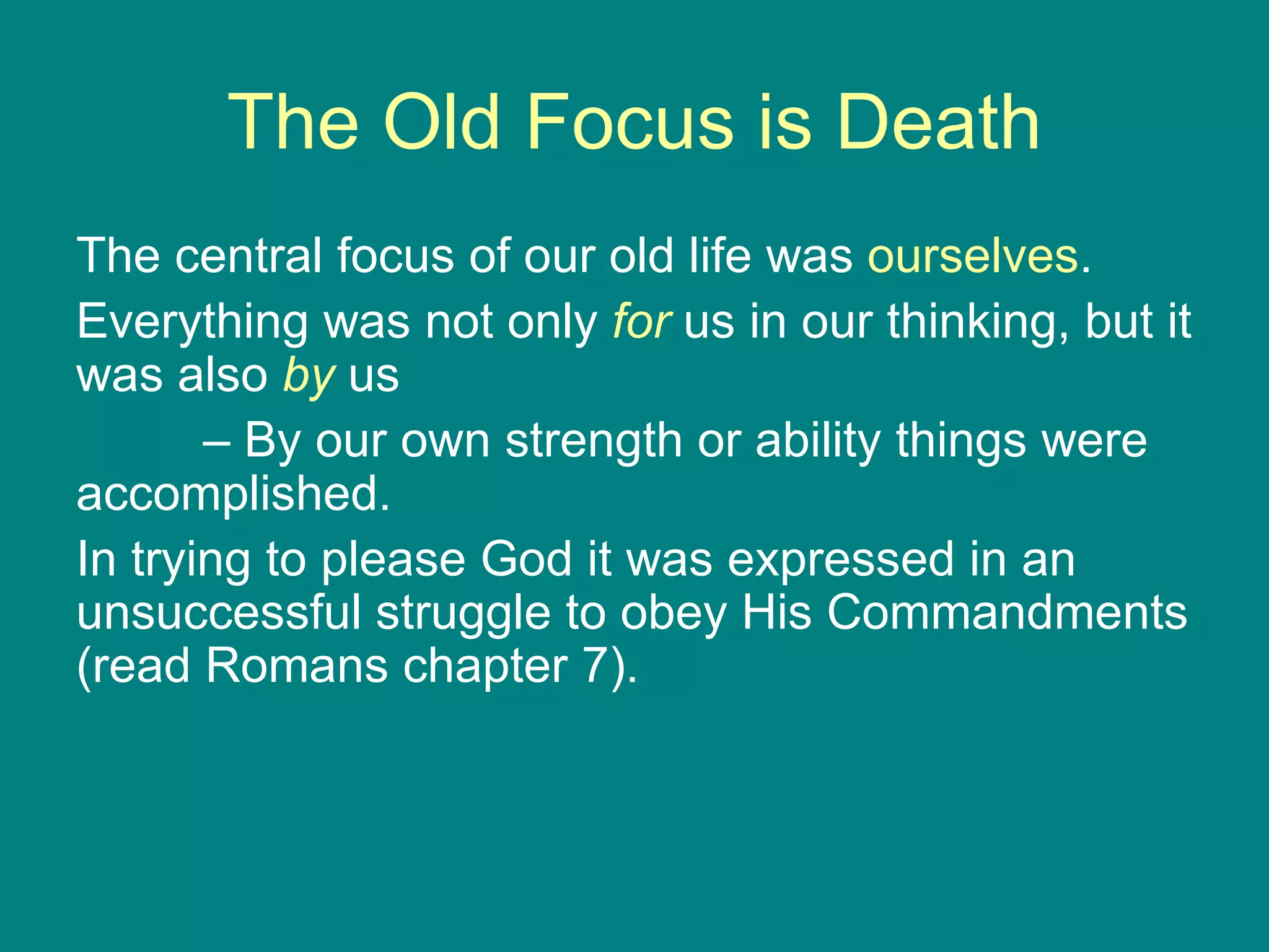 The Old Focus is Death The central focus of our old life was  ourselves .  Everything was not only  for   us in our thinking, but it was also  by   us  –  By our own strength or ability things were accomplished.  In trying to please God it was expressed in an unsuccessful struggle to obey His Commandments (read Romans chapter 7). 
