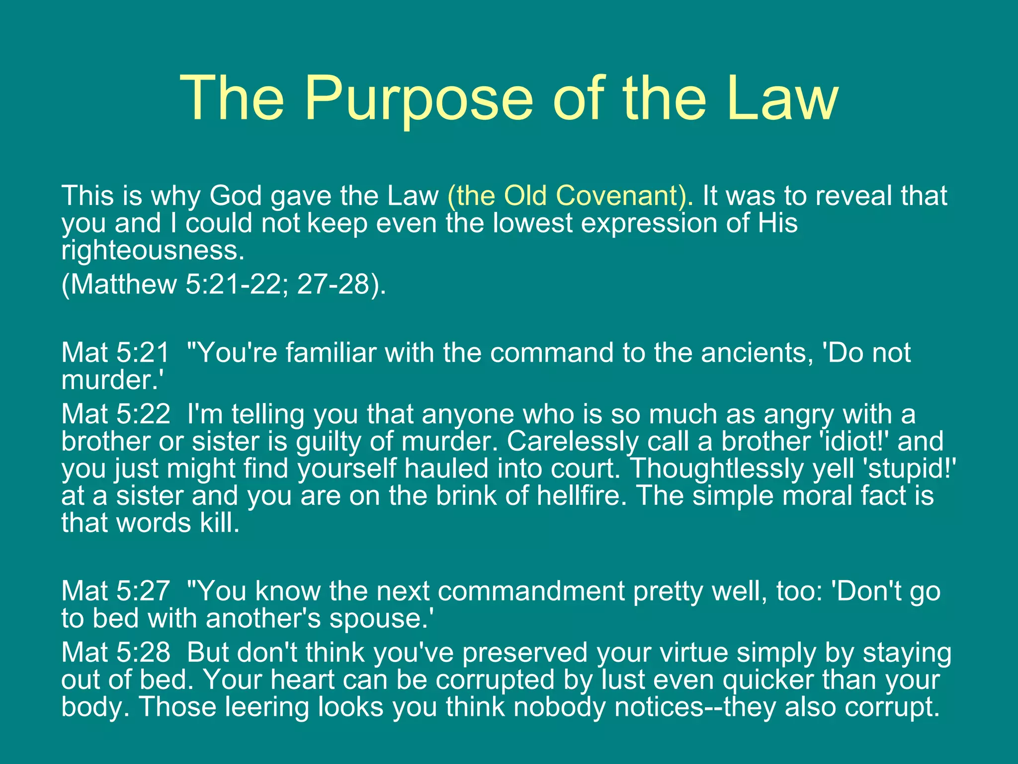 The Purpose of the Law This is why God gave the Law  (the Old Covenant).  It was to reveal that you and I could not   keep even the lowest expression of His righteousness. (Matthew 5:21-22; 27-28). Mat 5:21  "You're familiar with the command to the ancients, 'Do not murder.'  Mat 5:22  I'm telling you that anyone who is so much as angry with a brother or sister is guilty of murder. Carelessly call a brother 'idiot!' and you just might find yourself hauled into court. Thoughtlessly yell 'stupid!' at a sister and you are on the brink of hellfire. The simple moral fact is that words kill.  Mat 5:27  "You know the next commandment pretty well, too: 'Don't go to bed with another's spouse.'  Mat 5:28  But don't think you've preserved your virtue simply by staying out of bed. Your heart can be corrupted by lust even quicker than your body. Those leering looks you think nobody notices--they also corrupt. 