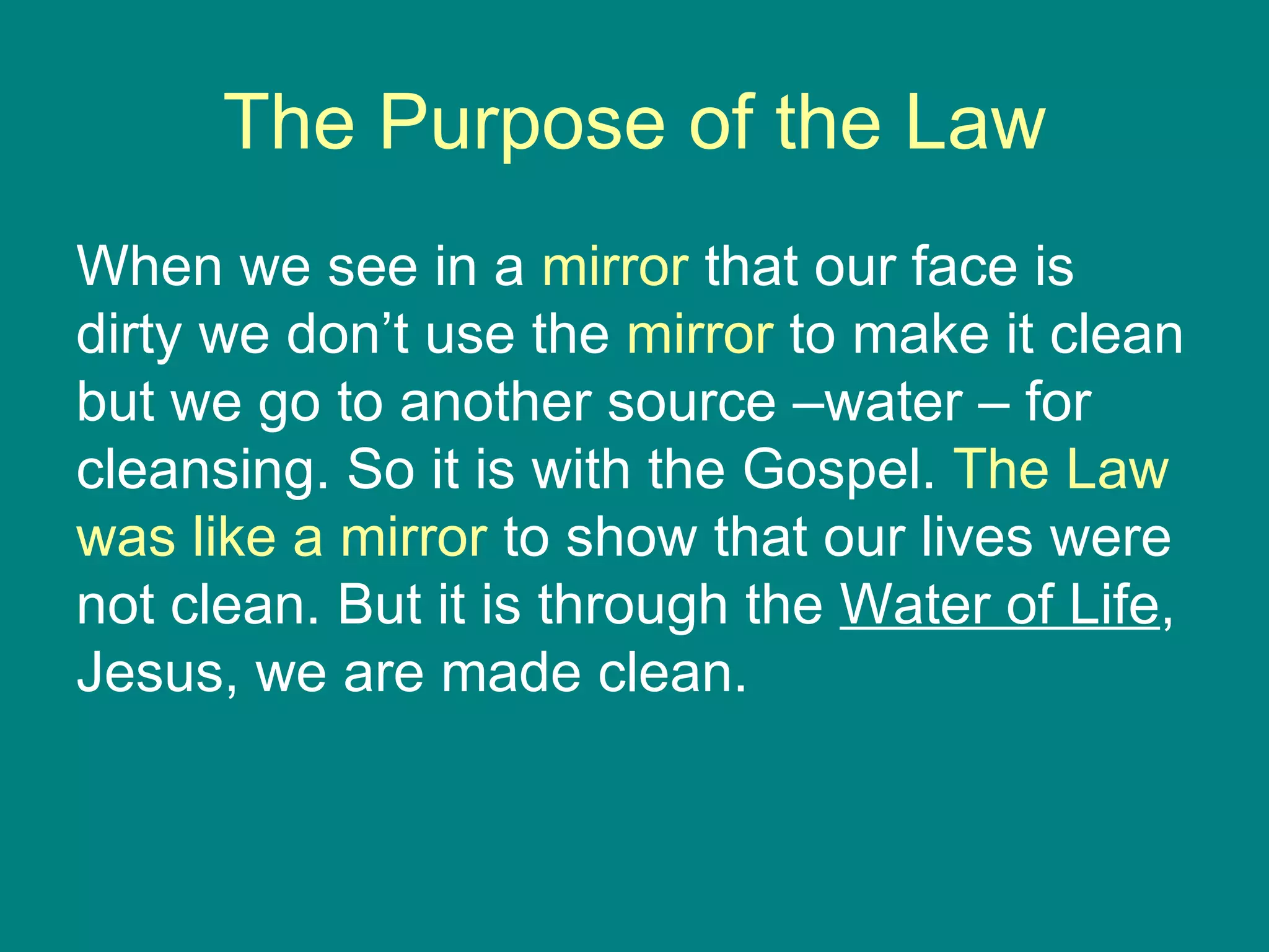 The Purpose of the Law When we see in a  mirror  that our face is dirty we don’t use the  mirror  to make it clean but we go to another source –water – for cleansing. So it is with the Gospel.  The Law was like a mirror  to show that our lives were not clean. But it is through the  Water of Life , Jesus, we are made clean. 