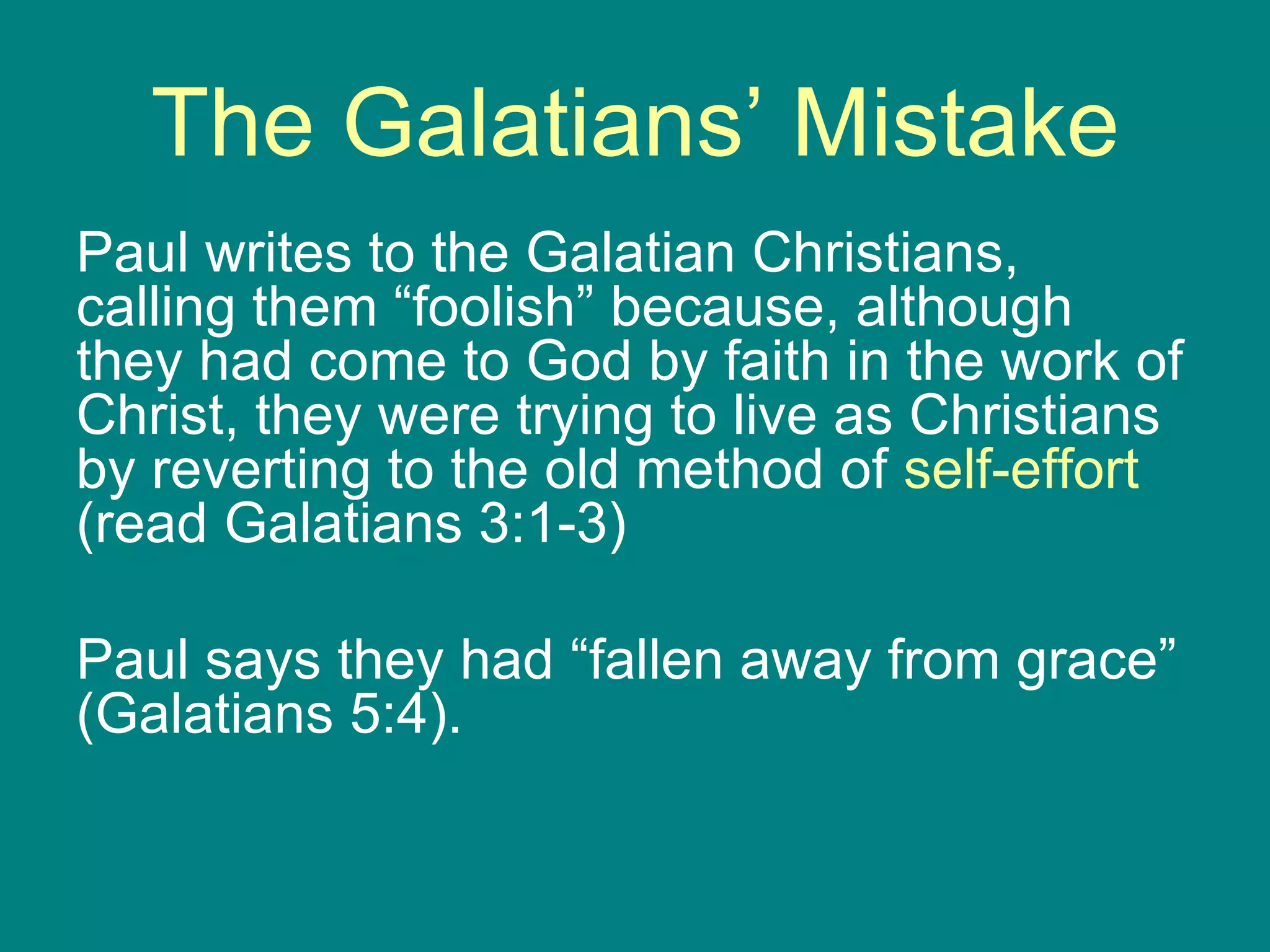 The Galatians’ Mistake Paul writes to the Galatian Christians, calling them “foolish” because, although they had come to God by faith in the work of Christ, they were trying to live as Christians by reverting to the old method of  self-effort  (read Galatians 3:1-3) Paul says they had “fallen away from grace” (Galatians 5:4). 