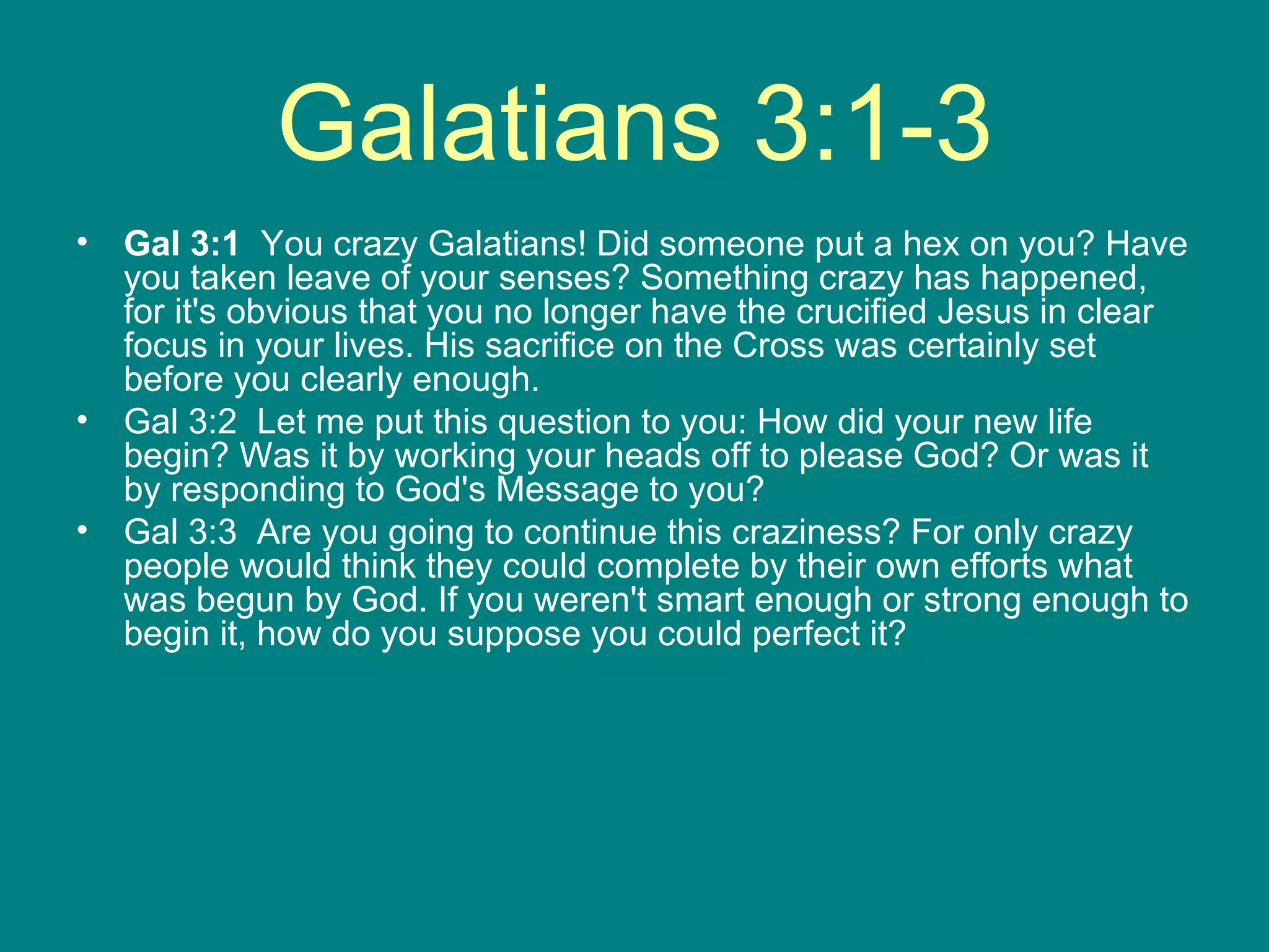 Galatians 3:1-3 Gal 3:1   You crazy Galatians! Did someone put a hex on you? Have you taken leave of your senses? Something crazy has happened, for it's obvious that you no longer have the crucified Jesus in clear focus in your lives. His sacrifice on the Cross was certainly set before you clearly enough.  Gal 3:2  Let me put this question to you: How did your new life begin? Was it by working your heads off to please God? Or was it by responding to God's Message to you?  Gal 3:3  Are you going to continue this craziness? For only crazy people would think they could complete by their own efforts what was begun by God. If you weren't smart enough or strong enough to begin it, how do you suppose you could perfect it?  