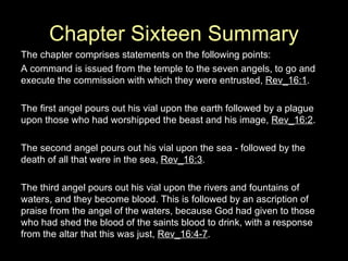Chapter Sixteen Summary The chapter comprises statements on the following points: A command is issued from the temple to the seven angels, to go and execute the commission with which they were entrusted,  Rev_16:1 . The first angel pours out his vial upon the earth followed by a plague upon those who had worshipped the beast and his image,  Rev_16:2 . The second angel pours out his vial upon the sea - followed by the death of all that were in the sea,  Rev_16:3 . The third angel pours out his vial upon the rivers and fountains of waters, and they become blood. This is followed by an ascription of praise from the angel of the waters, because God had given to those who had shed the blood of the saints blood to drink, with a response from the altar that this was just,  Rev_16:4-7 . 