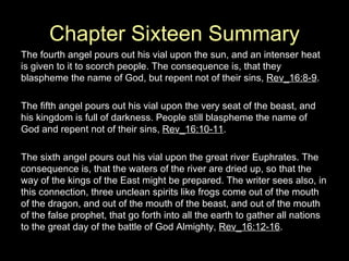Chapter Sixteen Summary The fourth angel pours out his vial upon the sun, and an intenser heat is given to it to scorch people. The consequence is, that they blaspheme the name of God, but repent not of their sins,  Rev_16:8-9 . The fifth angel pours out his vial upon the very seat of the beast, and his kingdom is full of darkness. People still blaspheme the name of God and repent not of their sins,  Rev_16:10-11 . The sixth angel pours out his vial upon the great river Euphrates. The consequence is, that the waters of the river are dried up, so that the way of the kings of the East might be prepared. The writer sees also, in this connection, three unclean spirits like frogs come out of the mouth of the dragon, and out of the mouth of the beast, and out of the mouth of the false prophet, that go forth into all the earth to gather all nations to the great day of the battle of God Almighty,  Rev_16:12-16 . 