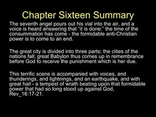Chapter Sixteen Summary The seventh angel pours out his vial into the air, and a voice is heard answering that “it is done:” the time of the consummation has come - the formidable anti-Christian power is to come to an end.  The great city is divided into three parts; the cities of the nations fall; great Babylon thus comes up in remembrance before God to receive the punishment which is her due.  This terrific scene is accompanied with voices, and thunderings, and lightnings, and an earthquake, and with great hail - a tempest of wrath beating upon that formidable power that had so long stood up against God, Rev_16:17-21.  