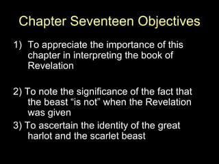 Chapter Seventeen Objectives To appreciate the importance of this chapter in interpreting the book of Revelation 2) To note the significance of the fact that the beast “is not” when the Revelation was given 3) To ascertain the identity of the great harlot and the scarlet beast 