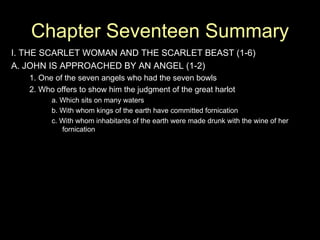 Chapter Seventeen Summary I. THE SCARLET WOMAN AND THE SCARLET BEAST (1-6) A. JOHN IS APPROACHED BY AN ANGEL (1-2) 1. One of the seven angels who had the seven bowls 2. Who offers to show him the judgment of the great harlot a. Which sits on many waters b. With whom kings of the earth have committed fornication c. With whom inhabitants of the earth were made drunk with the wine of her fornication 