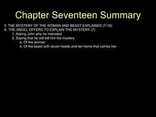 Chapter Seventeen Summary II. THE MYSTERY OF THE WOMAN AND BEAST EXPLAINED (7-18) A. THE ANGEL OFFERS TO EXPLAIN THE MYSTERY (7) 1. Asking John why he marveled 2. Saying that he will tell him the mystery a. Of the woman b. Of the beast with seven heads and ten horns that carries her 