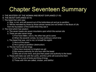 Chapter Seventeen Summary II. THE MYSTERY OF THE WOMAN AND BEAST EXPLAINED (7-18) B. THE BEAST EXPLAINED (8-14) 1. The beast that John saw: a. Was, is not, and will ascend out of the bottomless pit and go to perdition b. Will be marveled by those by those whose names are not written in the Book of Life from the foundation of the world when they see it 2. The mind which has wisdom: a. The seven heads are seven mountains upon which the woman sits b. There are also seven kings 1) Five have fallen, one is, the other has yet to come 2) When the seventh comes, he must continue a short time c. The beast that was, and is not, is himself the eighth 1) He is of the seven 2) He is going to perdition (destruction) d. The ten horns are ten kings 1) Who have received no kingdom as yet 2) But receive authority for one hour with the beast 3) Who are of one mind, and give their power and authority to the beast e. These will make war with the Lamb, and the Lamb will overcome them 1) For He is Lord of lords and King of kings 2) Those with Him are called, chosen, and faithful 