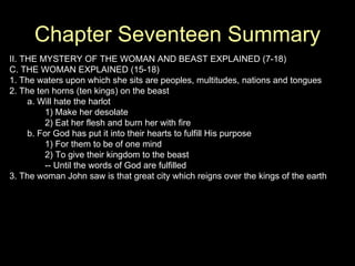 Chapter Seventeen Summary II. THE MYSTERY OF THE WOMAN AND BEAST EXPLAINED (7-18) C. THE WOMAN EXPLAINED (15-18) 1. The waters upon which she sits are peoples, multitudes, nations and tongues 2. The ten horns (ten kings) on the beast a. Will hate the harlot 1) Make her desolate 2) Eat her flesh and burn her with fire b. For God has put it into their hearts to fulfill His purpose 1) For them to be of one mind 2) To give their kingdom to the beast -- Until the words of God are fulfilled 3. The woman John saw is that great city which reigns over the kings of the earth 