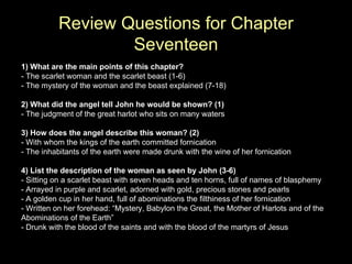Review Questions for Chapter Seventeen 1) What are the main points of this chapter? - The scarlet woman and the scarlet beast (1-6) - The mystery of the woman and the beast explained (7-18)  2) What did the angel tell John he would be shown? (1) - The judgment of the great harlot who sits on many waters 3) How does the angel describe this woman? (2) - With whom the kings of the earth committed fornication - The inhabitants of the earth were made drunk with the wine of her fornication 4) List the description of the woman as seen by John (3-6) - Sitting on a scarlet beast with seven heads and ten horns, full of names of blasphemy - Arrayed in purple and scarlet, adorned with gold, precious stones and pearls - A golden cup in her hand, full of abominations the filthiness of her fornication - Written on her forehead: “Mystery, Babylon the Great, the Mother of Harlots and of the Abominations of the Earth” - Drunk with the blood of the saints and with the blood of the martyrs of Jesus 