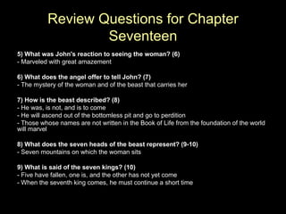 Review Questions for Chapter Seventeen 5) What was John's reaction to seeing the woman? (6) - Marveled with great amazement 6) What does the angel offer to tell John? (7) - The mystery of the woman and of the beast that carries her 7) How is the beast described? (8) - He was, is not, and is to come - He will ascend out of the bottomless pit and go to perdition - Those whose names are not written in the Book of Life from the foundation of the world will marvel 8) What does the seven heads of the beast represent? (9-10) - Seven mountains on which the woman sits 9) What is said of the seven kings? (10) - Five have fallen, one is, and the other has not yet come - When the seventh king comes, he must continue a short time 
