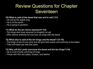 10) What is said of the beast that was and is not? (11) - He will be the eighth king - He is of the seven - He is going to perdition 11) What do the ten horns represent? (12) - Ten kings who have received no kingdom as yet - Who receive authority for one hour as kings with the beast 12) What else is said of the ten kings and the beast? (13-14) - The kings of are of one mind and will give their power and authority to the beast - They will make war with the Lamb 13) Why will the Lamb overcome the beast and the ten kings? (14) - He is Lord of lords and King of kings - Those with Him are called, chosen, and faithful Review Questions for Chapter Seventeen 
