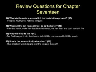 14) What do the waters upon which the harlot sits represent? (15) - Peoples, multitudes, nations, tongues 15) What will the ten horns (kings) do to the harlot? (16) - Hate the harlot, make her desolate and naked, eat her flesh and burn her with fire 16) Why will they do this? (17) - For God has put it into their hearts to fulfill His purpose and fulfill His words 17) How is the woman finally described? (18) - That great city which reigns over the kings of the earth Review Questions for Chapter Seventeen 