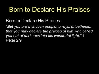Born to Declare His Praises Born to Declare His Praises “ But you are a chosen people, a royal priesthood... that you may declare the praises of him who called you out of darkness into his wonderful light.”  1 Peter 2:9 