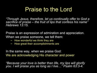 Praise to the Lord “ Through Jesus, therefore, let us continually offer to God a sacrifice of praise – the fruit of lips that confess his name” Hebrews 13:15. Praise is an expression of admiration and appreciation. When we praise someone, we tell them: How wonderful we think they are How great their accomplishments are In the same way, when we praise God: We are acknowledging His character and power “ Because your love is better than life, my lips will glorify you. I will praise you as long as I live…” Psalm 63:3-4. 