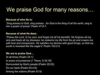 We praise God for many reasons… Because of who He is: “ Sing praises to God, sing praises…for God is the King of all the earth; sing to him a psalm of praise” Psalm 47:6-7. Because of what He does: “ Praise the Lord, O my soul, and forget not all his benefits. He forgives all my sins and heals all my diseases; he redeems my life from the pit and crowns me with love and compassion. He satisfies my desires with good things, so that my youth is renewed like the eagle’s” Psalm 103.2-5. We are to praise God… At all times (Psalm 34:1) In every circumstance (1 Thess. 5:16-18) Surrounded by God’s people (Psalm 22:22) On our beds (Psalm 63:4-6) Among the nations (Psalm 57:9) 