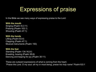 Expressions of praise In the Bible we see many ways of expressing praise to the Lord: With the mouth Singing (Psalm 9:2,11) Praising (Psalm 103.1) Shouting (Psalm 47:1) With the hands Lifting (Psalm 63:4) Clapping (Psalm 47:1) Musical instruments (Psalm 150) With the feet Standing (Psalm 134:1KJV) Kneeling, bowing (Psalm 95:6) Dancing and leaping for joy (Psalm 30:11) These are outward expressions of what is coming from the heart. “ Praise the Lord, O my soul; all my in most being, praise his holy name” Psalm103:1 