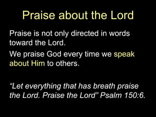Praise about the Lord Praise is not only directed in words toward the Lord.  We praise God every time we  speak about Him  to others. “ Let everything that has breath praise the Lord. Praise the Lord” Psalm 150:6. 