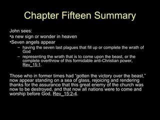 Chapter Fifteen Summary John sees: a new sign or wonder in heaven Seven angels appear having the seven last plagues that fill up or complete the wrath of God representing the wrath that is to come upon the beast, or the complete overthrow of this formidable anti-Christian power,  Rev_15:1 . Those who in former times had “gotten the victory over the beast,” now appear standing on a sea of glass, rejoicing and rendering thanks for the assurance that this great enemy of the church was now to be destroyed, and that now all nations were to come and worship before God,  Rev_15:2-4 . 
