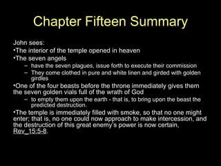 Chapter Fifteen Summary John sees: The interior of the temple opened in heaven The seven angels have the seven plagues, issue forth to execute their commission They come clothed in pure and white linen and girded with golden girdles  One of the four beasts before the throne immediately gives them the seven golden vials full of the wrath of God to empty them upon the earth - that is, to bring upon the beast the predicted destruction.  The temple is immediately filled with smoke, so that no one might enter; that is, no one could now approach to make intercession, and the destruction of this great enemy’s power is now certain,  Rev_15:5-8 . 