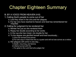 Chapter Eighteen Summary
B. BY A VOICE FROM HEAVEN (4-8)
1. Calling God's people to come out of her
    a. Lest they share in her sins and her plagues
    b. For her sins have reached to heaven and God has remembered her
       iniquities
2. Calling for judgment to be rendered her
    a. Render her just as she rendered them
    b. Repay her double according to her works
    c. In the cup she has mixed, mix double for her
    d. To the degree she glorified herself and lived luxuriously...
        1) Give her torment and sorrow
        2) For she says in heart that she is a queen and will not see sorrow as a widow
    e. Her plagues will come in one day...
        1) Death, mourning, and famine
        2) Utterly burned with fire
        -- For great is the Lord God who judges her
 