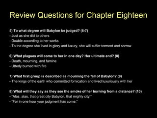 Review Questions for Chapter Eighteen
5) To what degree will Babylon be judged? (6-7)
- Just as she did to others
- Double according to her works
- To the degree she lived in glory and luxury, she will suffer torment and sorrow

6) What plagues will come to her in one day? Her ultimate end? (8)
- Death, mourning, and famine
- Utterly burned with fire

7) What first group is described as mourning the fall of Babylon? (9)
- The kings of the earth who committed fornication and lived luxuriously with her

8) What will they say as they see the smoke of her burning from a distance? (10)
- “Alas, alas, that great city Babylon, that mighty city!”
- “For in one hour your judgment has come.”
 