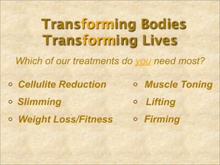 Transforming Bodies
     Transforming Lives
Which of our treatments do you need most?

Cellulite Reduction        Muscle Toning
Slimming                    Lifting
Weight Loss/Fitness        Firming
 