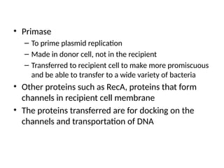 • Primase
– To prime plasmid replication
– Made in donor cell, not in the recipient
– Transferred to recipient cell to make more promiscuous
and be able to transfer to a wide variety of bacteria
• Other proteins such as RecA, proteins that form
channels in recipient cell membrane
• The proteins transferred are for docking on the
channels and transportation of DNA
 