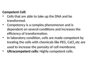 Competent Cell:
• Cells that are able to take up the DNA and be
transformed.
• Competency is a complex phenomenon and is
dependent on several conditions and increases the
efficiency of transformation.
• In laboratory condition, cells are made competent by
treating the cells with chemicals like PEG, CaCl2 etc are
used to increase the porosity of cell membrane.
• Ultracompetent cells: Highly competent cells.
 