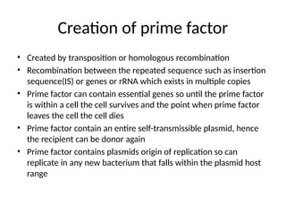 Creation of prime factor
• Created by transposition or homologous recombination
• Recombination between the repeated sequence such as insertion
sequence(IS) or genes or rRNA which exists in multiple copies
• Prime factor can contain essential genes so until the prime factor
is within a cell the cell survives and the point when prime factor
leaves the cell the cell dies
• Prime factor contain an entire self-transmissible plasmid, hence
the recipient can be donor again
• Prime factor contains plasmids origin of replication so can
replicate in any new bacterium that falls within the plasmid host
range
 