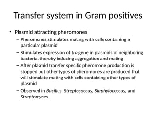 Transfer system in Gram positives
• Plasmid attracting pheromones
– Pheromones stimulates mating with cells containing a
particular plasmid
– Stimulates expression of tra gene in plasmids of neighboring
bacteria, thereby inducing aggregation and mating
– After plasmid transfer specific pheromone production is
stopped but other types of pheromones are produced that
will stimulate mating with cells containing other types of
plasmid
– Observed in Bacillus, Streptococcus, Staphylococcus, and
Streptomyces
 