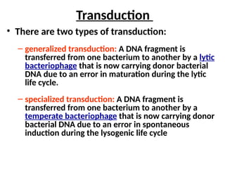 Transduction
• There are two types of transduction:
– generalized transduction: A DNA fragment is
transferred from one bacterium to another by a lytic
bacteriophage that is now carrying donor bacterial
DNA due to an error in maturation during the lytic
life cycle.
– specialized transduction: A DNA fragment is
transferred from one bacterium to another by a
temperate bacteriophage that is now carrying donor
bacterial DNA due to an error in spontaneous
induction during the lysogenic life cycle
 