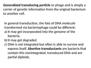 In general transduction, the fate of DNA molecule
transformed via bacteriophage could be different:
a) It may get incorporated into the genome of the
bacteria.
b)It may get degraded.
c) DNA is not integrated but often is able to survive and
express itself. Abortive transductants are bacteria that
contain this nonintegrated, transduced DNA and are
partial diploids.
Generalized transducing particle or phage and is simply a
carrier of genetic information from the original bacterium
to another cell.
 